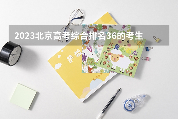 2023北京高考综合排名36的考生报什么大学 往年录取分数线介绍