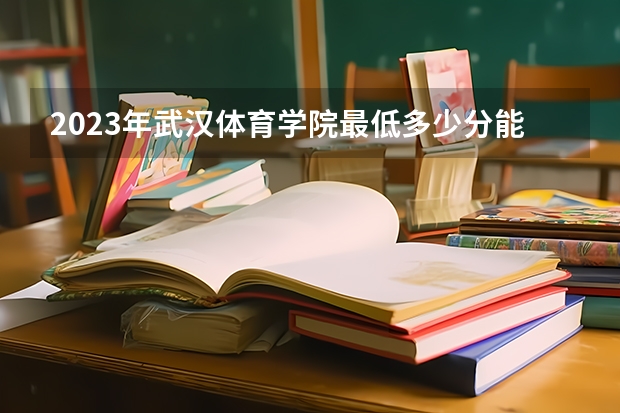 2023年武汉体育学院最低多少分能录取 湖北历年录取分数线是多少