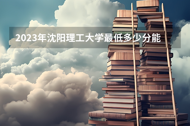 2023年沈阳理工大学最低多少分能录取 辽宁历年录取分数线是多少