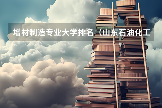 增材制造专业大学排名(山东石油化工学院专升本招生专业简介:机械设计制造及其自动化专业?)